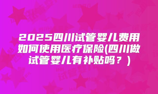 2025四川试管婴儿费用如何使用医疗保险(四川做试管婴儿有补贴吗?)