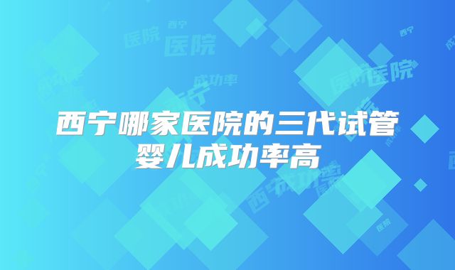 西宁哪家医院的三代试管婴儿成功率高