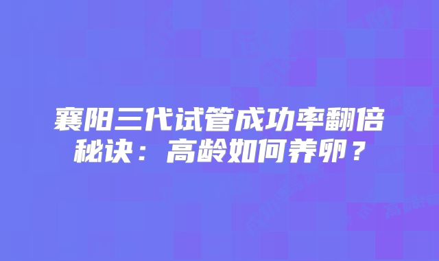 襄阳三代试管成功率翻倍秘诀：高龄如何养卵？