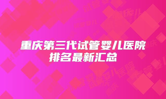 重庆第三代试管婴儿医院排名最新汇总