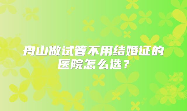 舟山做试管不用结婚证的医院怎么选？