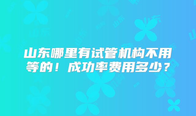 山东哪里有试管机构不用等的！成功率费用多少？