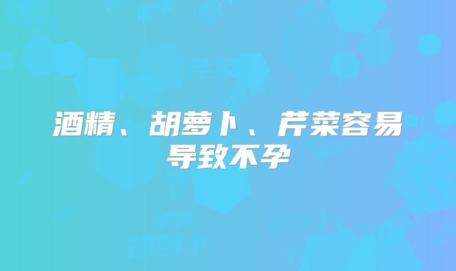 酒精、胡萝卜、芹菜容易导致不孕