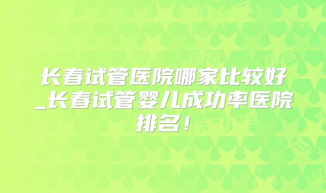 长春试管医院哪家比较好_长春试管婴儿成功率医院排名!