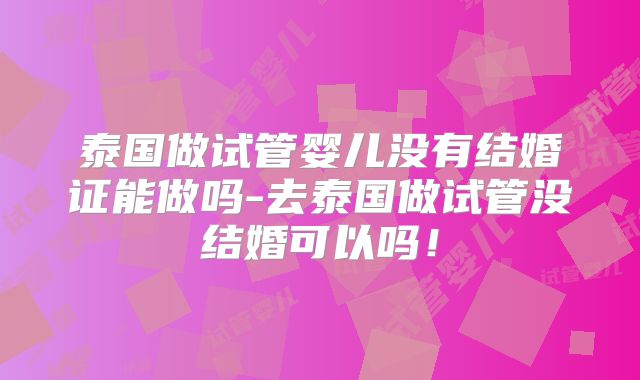 泰国做试管婴儿没有结婚证能做吗-去泰国做试管没结婚可以吗！