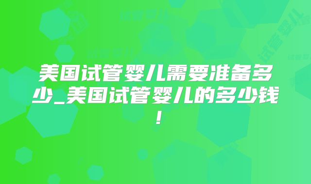 美国试管婴儿需要准备多少_美国试管婴儿的多少钱!