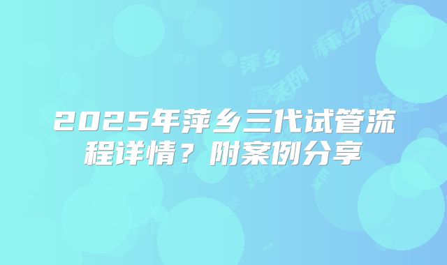 2025年萍乡三代试管流程详情?附案例分享