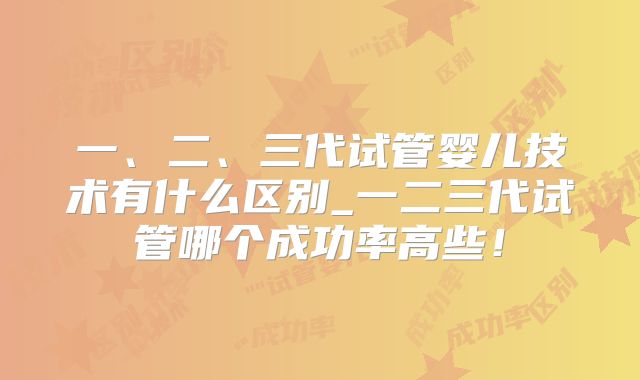 一、二、三代试管婴儿技术有什么区别_一二三代试管哪个成功率高些!