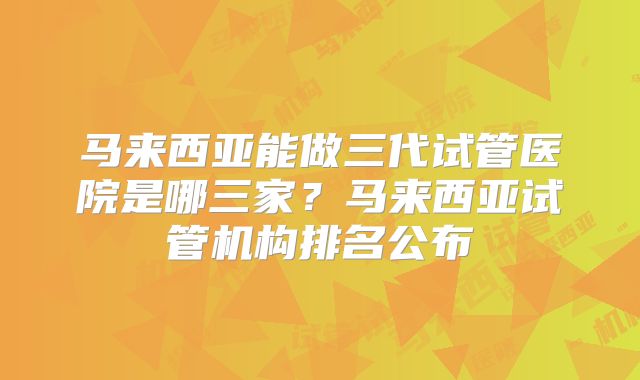 马来西亚能做三代试管医院是哪三家？马来西亚试管机构排名公布