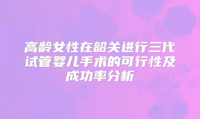 高龄女性在韶关进行三代试管婴儿手术的可行性及成功率分析
