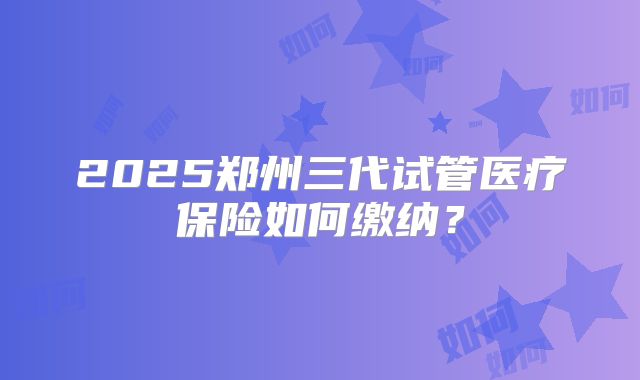 2025郑州三代试管医疗保险如何缴纳？