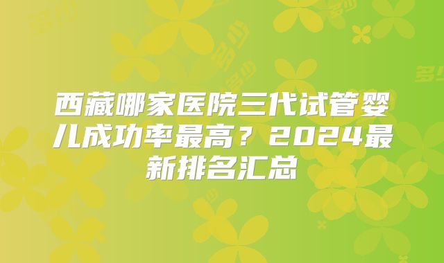 西藏哪家医院三代试管婴儿成功率最高?2024最新排名汇总