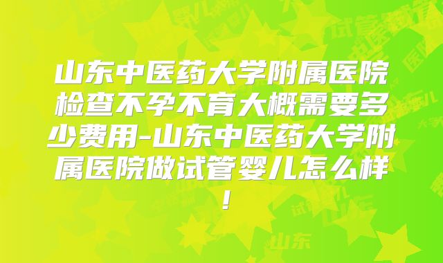 山东中医药大学附属医院检查不孕不育大概需要多少费用-山东中医药大学附属医院做试管婴儿怎么样！