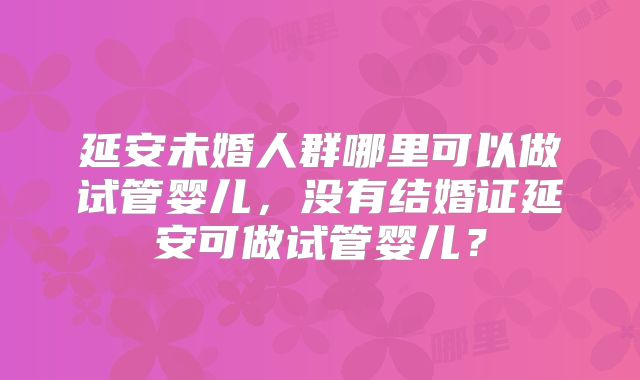 延安未婚人群哪里可以做试管婴儿，没有结婚证延安可做试管婴儿？