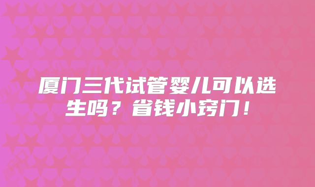 厦门三代试管婴儿可以选生吗?省钱小窍门!