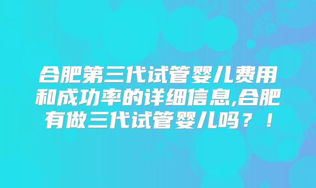 合肥第三代试管婴儿费用和成功率的详细信息,合肥有做三代试管婴儿吗？！