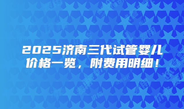 2025济南三代试管婴儿价格一览,附费用明细!