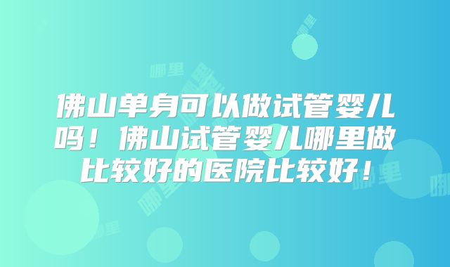 佛山单身可以做试管婴儿吗！佛山试管婴儿哪里做比较好的医院比较好！