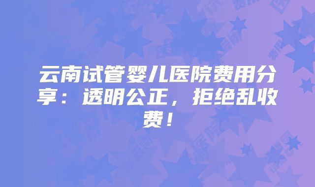 云南试管婴儿医院费用分享:透明公正,拒绝乱收费!