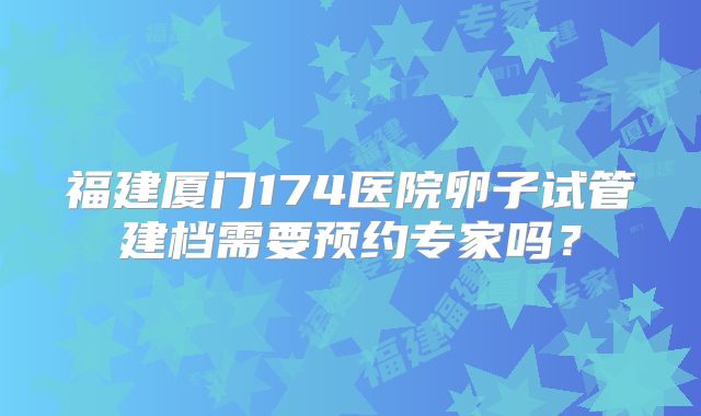 福建厦门174医院卵子试管建档需要预约专家吗？