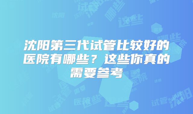 沈阳第三代试管比较好的医院有哪些?这些你真的需要参考