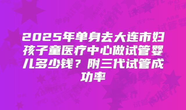 2025年单身去大连市妇孩子童医疗中心做试管婴儿多少钱？附三代试管成功率
