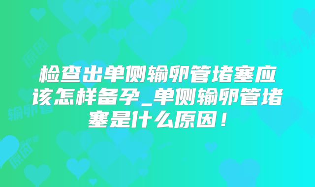 检查出单侧输卵管堵塞应该怎样备孕_单侧输卵管堵塞是什么原因！