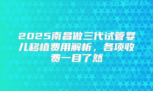 2025南昌做三代试管婴儿移植费用解析,各项收费一目了然