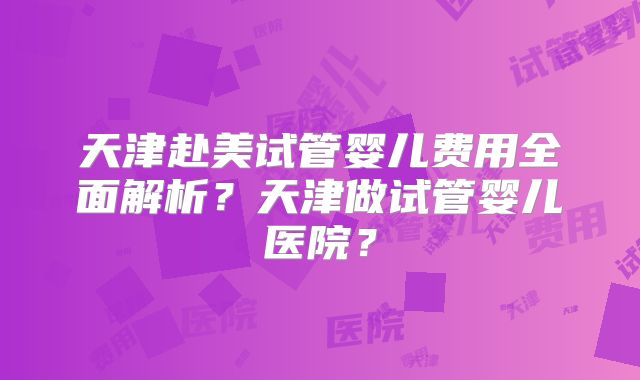 天津赴美试管婴儿费用全面解析？天津做试管婴儿医院？