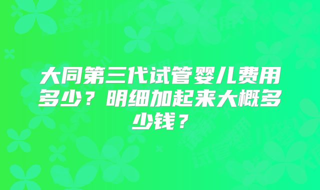 大同第三代试管婴儿费用多少?明细加起来大概多少钱?
