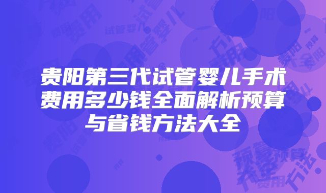 贵阳第三代试管婴儿手术费用多少钱全面解析预算与省钱方法大全