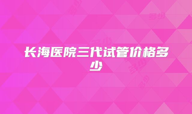 长海医院三代试管价格多少