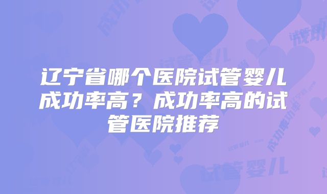 辽宁省哪个医院试管婴儿成功率高？成功率高的试管医院推荐