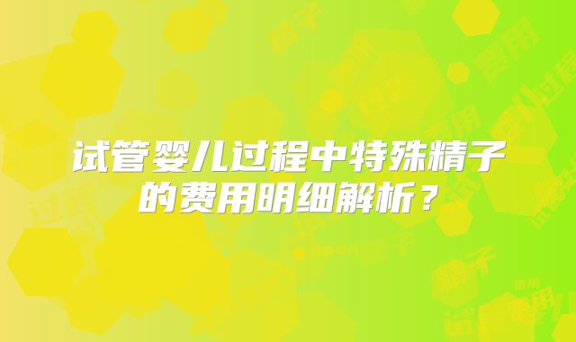 试管婴儿过程中特殊精子的费用明细解析？