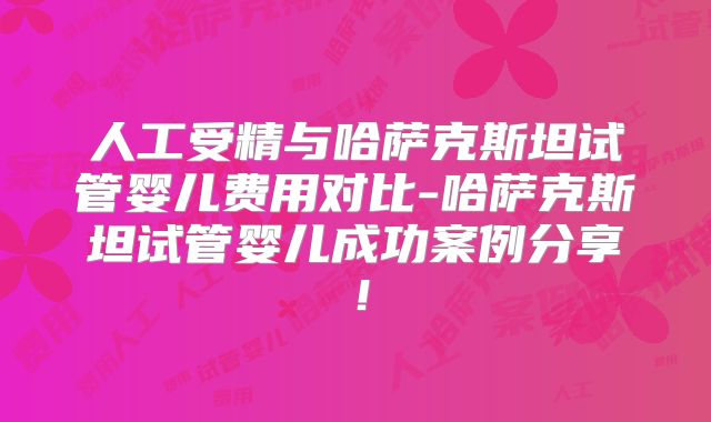 人工受精与哈萨克斯坦试管婴儿费用对比-哈萨克斯坦试管婴儿成功案例分享!
