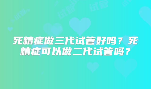 死精症做三代试管好吗?死精症可以做二代试管吗?