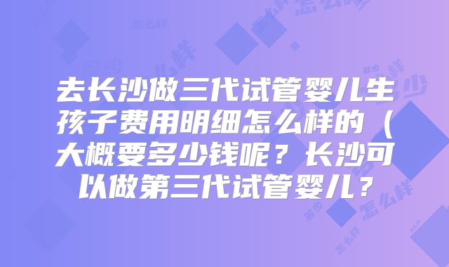 去长沙做三代试管婴儿生孩子费用明细怎么样的（大概要多少钱呢？长沙可以做第三代试管婴儿？