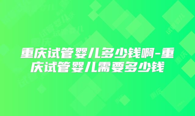重庆试管婴儿多少钱啊-重庆试管婴儿需要多少钱