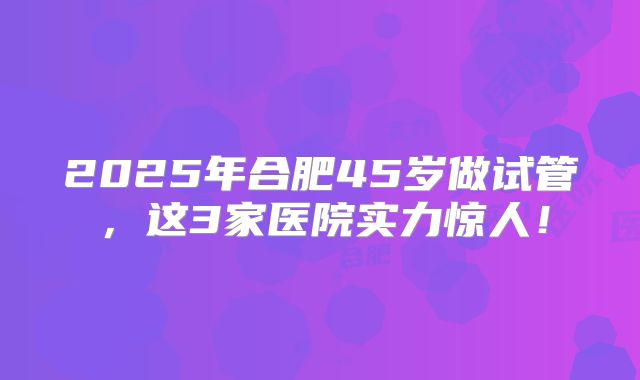2025年合肥45岁做试管，这3家医院实力惊人！