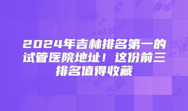 2024年吉林排名第一的试管医院地址！这份前三排名值得收藏