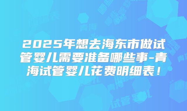 2025年想去海东市做试管婴儿需要准备哪些事-青海试管婴儿花费明细表！