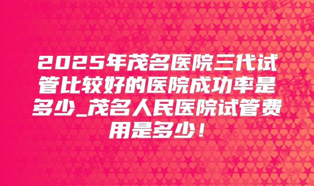 2025年茂名医院三代试管比较好的医院成功率是多少_茂名人民医院试管费用是多少！