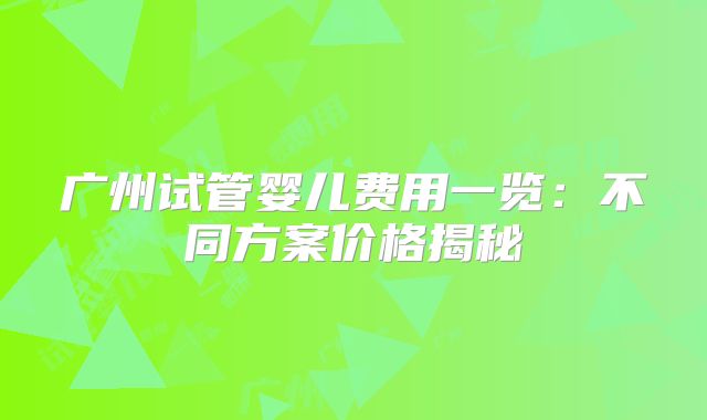 广州试管婴儿费用一览：不同方案价格揭秘