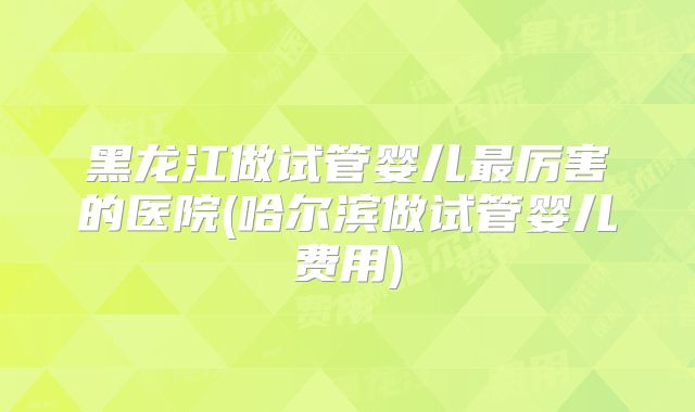 黑龙江做试管婴儿最厉害的医院(哈尔滨做试管婴儿费用)