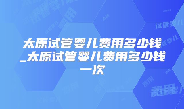太原试管婴儿费用多少钱_太原试管婴儿费用多少钱一次