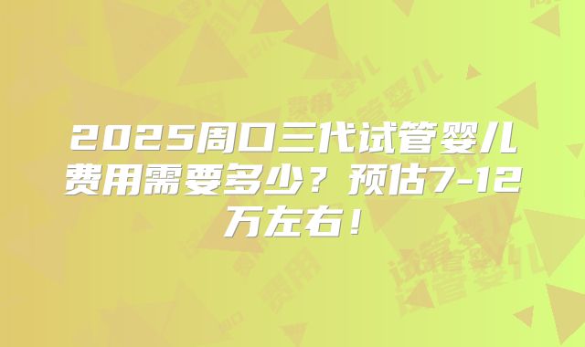 2025周口三代试管婴儿费用需要多少？预估7-12万左右！