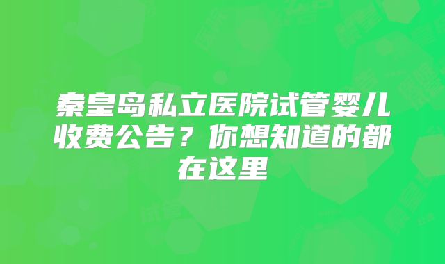 秦皇岛私立医院试管婴儿收费公告？你想知道的都在这里