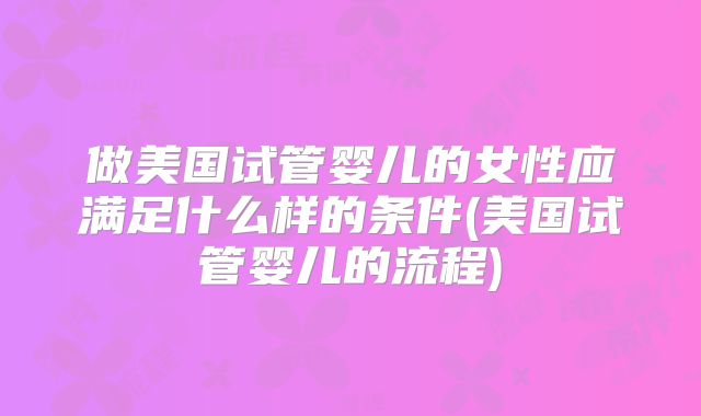 做美国试管婴儿的女性应满足什么样的条件(美国试管婴儿的流程)