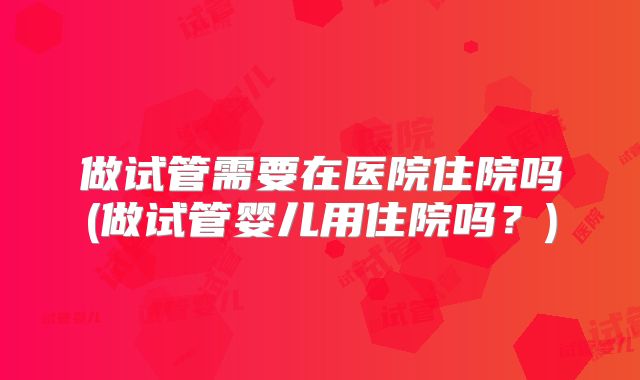 做试管需要在医院住院吗(做试管婴儿用住院吗？)