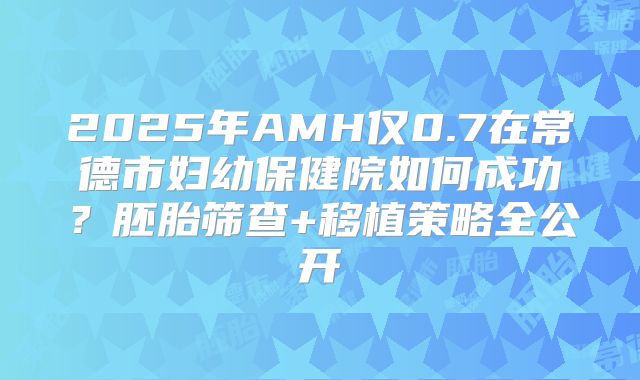 2025年AMH仅0.7在常德市妇幼保健院如何成功？胚胎筛查+移植策略全公开